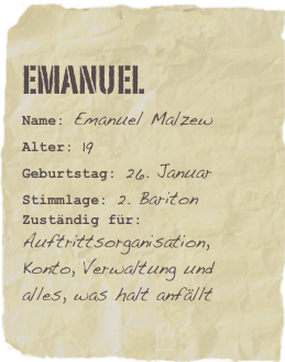 Emanuel
Name: Emanuel MalzewAlter: 19Geburtstag: 26. Januar
Stimmlage: 2. Bariton
Zuständig für: Auftrittsorganisation, Konto, Verwaltung und alles, was halt anfällt
