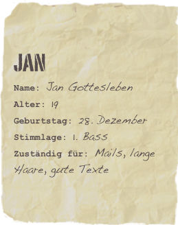 Jan
Name: Jan GotteslebenAlter: 19Geburtstag: 28. Dezember
Stimmlage: 1. Bass
Zuständig für: Mails, lange Haare, gute Texte